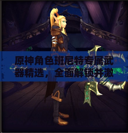 原神角色班尼特专属武器精选，全面解锁并激发其战斗无限潜能