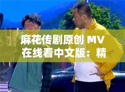 麻花传剧原创 MV 在线看中文版：精彩不容错过的视听盛宴