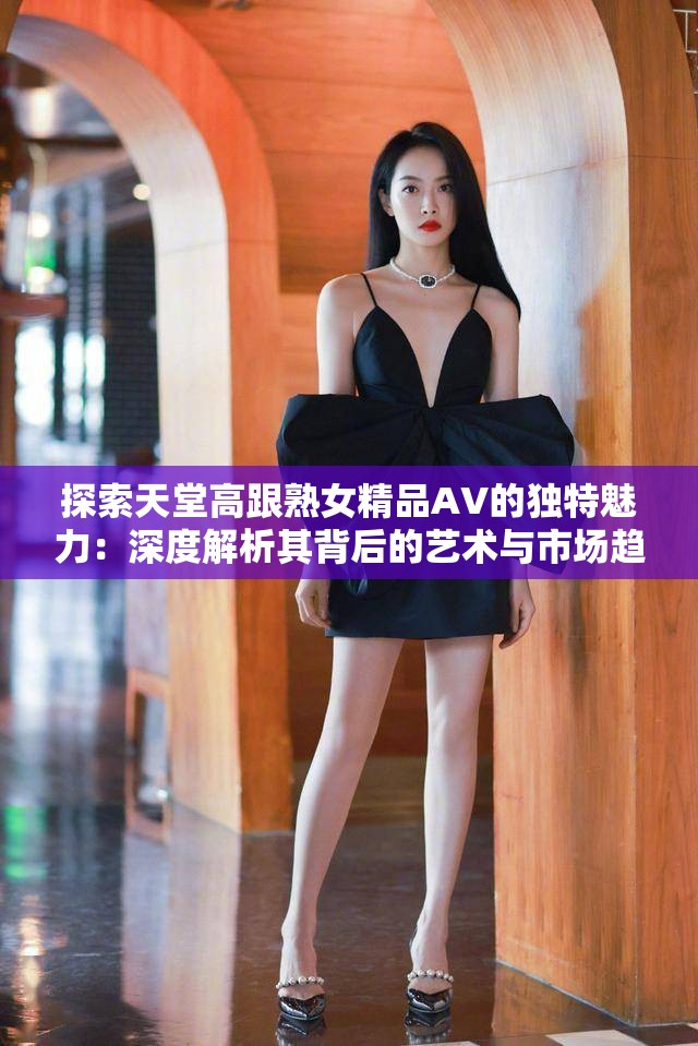 探索天堂高跟熟女精品AV的独特魅力：深度解析其背后的艺术与市场趋势